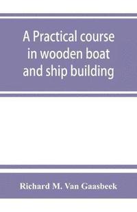 bokomslag A practical course in wooden boat and ship building, the fundamental principles and practical methods described in detail, especially written for carpenters and other woodworkers who desire to engage