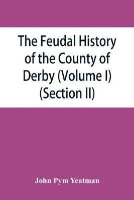 feudal history of the County of Derby; (chiefly during the 11th, 12th, and 13th centuries) (Volume I) (Section II)
