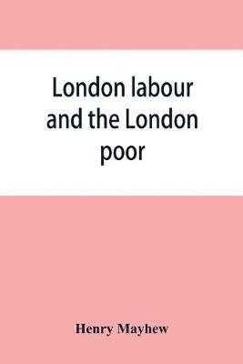 London labour and the London poor; a cyclopaedia of the condition and earnings of those that will work, those that cannot work, and those that will not work 1