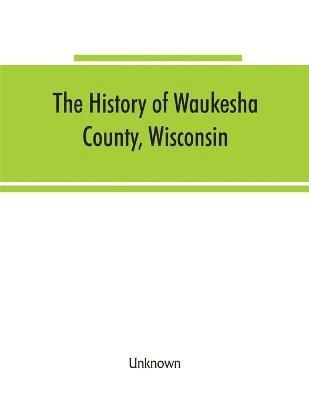 The History of Waukesha County, Wisconsin. Containing an account of its settlement, growth, development and resources; an extensive and minute sketch of its cities, towns and villages--their 1