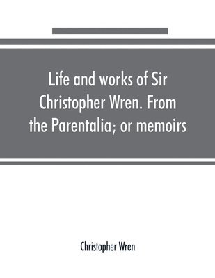 Life and works of Sir Christopher Wren. From the Parentalia; or memoirs 1