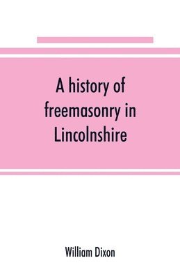 A history of freemasonry in Lincolnshire; being a record of all extinct and existing lodges, chapters,   a century of the working of Provincial Grand Lodge and the Witham Lodge; together with 1