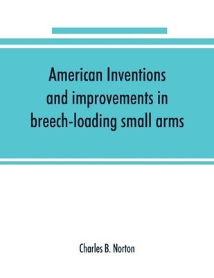 American inventions and improvements in breech-loading small arms, heavy ordnance, machine guns, magazine arms, fixed ammunition, pistols, projectiles, explosives, and other munitions of war, including a chapter on sporting arms