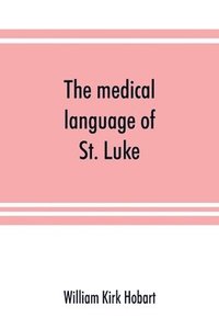 bokomslag medical language of St. Luke; a proof from internal evidence that "The Gospel according to St. Luke" and "The acts of the apostles" were written by the same person, and that the writer was a medica...