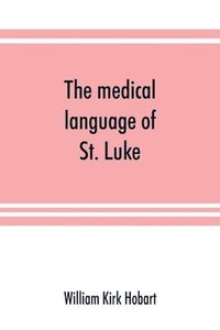 bokomslag The medical language of St. Luke; a proof from internal evidence that The Gospel according to St. Luke and The acts of the apostles were written by the same person, and that the writer was a medical