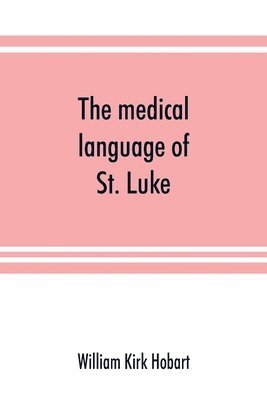 The medical language of St. Luke; a proof from internal evidence that The Gospel according to St. Luke and The acts of the apostles were written by the same person, and that the writer was a medical 1