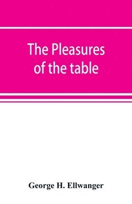 The pleasures of the table; an account of gastronomy from ancient days to present times. With a history of its literature, schools, and most distinguished artists; together with some special recipes, 1