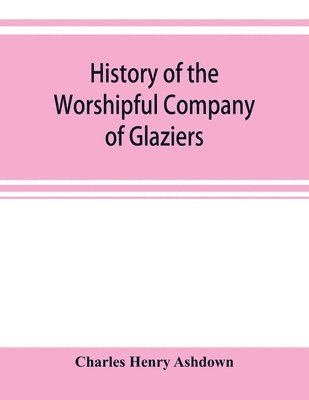 History of the Worshipful Company of Glaziers of the City of London otherwise the Company of Glaziers and Printers of Glass 1