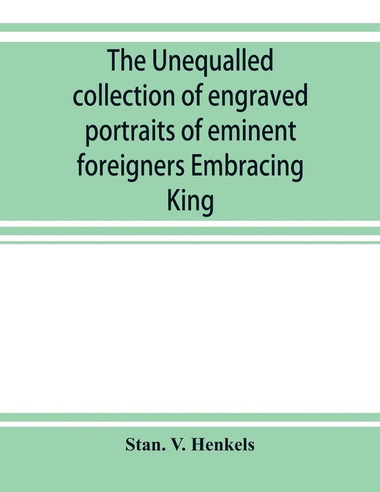 The unequalled collection of engraved portraits of eminent foreigners Embracing King, Eminent Noblemen and Statesman, Great naval Commanders and Military Officers, Notes Explorers, Prominent 1