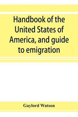 Handbook of the United States of America, and guide to emigration; giving the latest and most complete statistics of the Government, Army, Navy, Diplomatic relations, Finance, Revenue, Tariff, Land 1