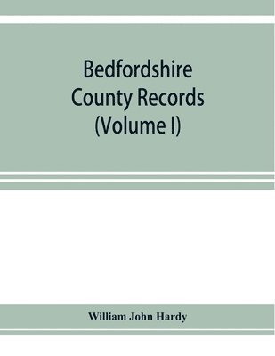 Bedfordshire County records. Notes and extracts from the county records Comprised in the Quarter Sessions Rolls from 1714 to 1832. (Volume I) 1