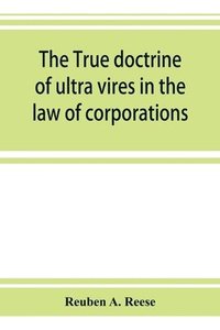 bokomslag true doctrine of ultra vires in the law of corporations; being a concise presentation of the doctrine in its application to the powers and liabilities of private and municipal corporations