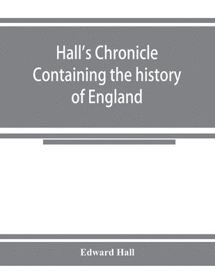 Hall's chronicle; containing the history of England, during the reign of Henry the Fourth, and the succeeding monarchs, to the end of the reign of Henry the Eighth, in which are particularly 1