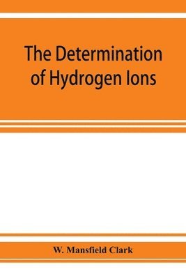 The determination of hydrogen ions; an elementary treatise on the hydrogen electrode, indicator and supplementary methods, with an indexed bibliography on applications 1