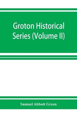 Groton historical series. A collection of papers relating to the history of the town of Groton, Massachusetts (Volume II) 1