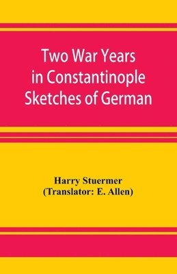 Two War Years in Constantinople Sketches of German and Young Turkish Ethics and Politics 1