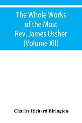 Charles Richard Elrington - Whole Works of the Most Rev. James Ussher, lord Archbishop of Armagh, and primate of all Ireland Now for the first time collected with a life of the Author, and an account of his writings (Volume XII), Häftad