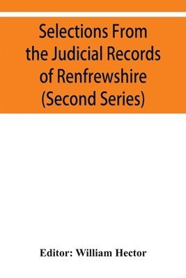Selections from the judicial records of Renfrewshire. Illustrative of the administration of the laws in the county, and manners and condition of the inhabitants, in the seventeenth and eighteenth 1