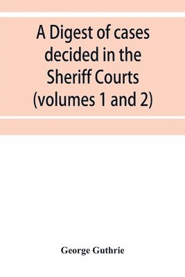 A digest of cases decided in the Sheriff Courts of Scotlan prior to 31st December, 1904, and reported in the Sheriff Court reports, 1885-1904 (volumes 1 to 20), and Guthrie's Select Sheriff Court 1