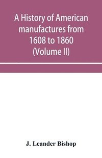 bokomslag A history of American manufactures from 1608 to 1860; Exhibiting the origin and growth of the principal mechanic arts and manufactures, from the earliest colonial period to the adoption of the