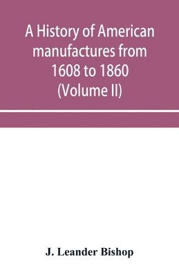 bokomslag A history of American manufactures from 1608 to 1860; Exhibiting the origin and growth of the principal mechanic arts and manufactures, from the earliest colonial period to the adoption of the