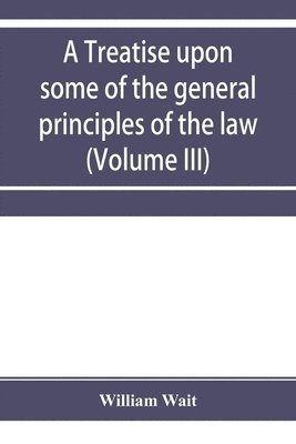 bokomslag A treatise upon some of the general principles of the law, whether of a legal, or of an equitable nature, including their relations and application to actions and defenses in general, whether in