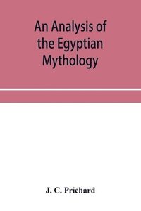bokomslag An analysis of the Egyptian mythology, in which the philosophy and the superstitions of the ancient Egyptians are compared with those of the Indians and other nations of antiquity