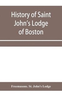 bokomslag History of Saint John's Lodge of Boston, in the Commonwealth of Massachusetts as shown in the records of the First Lodge, the Second Lodge, the Third Lodge, the Rising Sun Lodge, the Masters' Lodge...