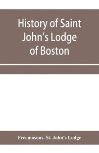 bokomslag History of Saint John's Lodge of Boston, in the Commonwealth of Massachusetts as shown in the records of the First Lodge, the Second Lodge, the Third Lodge, the Rising Sun Lodge, the Masters' Lodge,