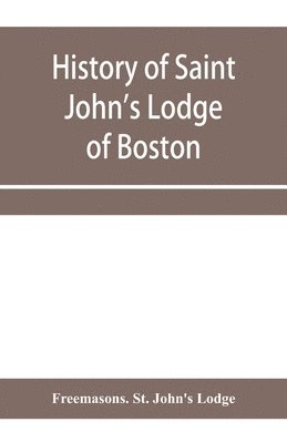 bokomslag History of Saint John's Lodge of Boston, in the Commonwealth of Massachusetts as shown in the records of the First Lodge, the Second Lodge, the Third Lodge, the Rising Sun Lodge, the Masters' Lodge...