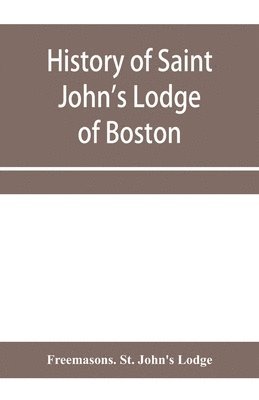 History of Saint John's Lodge of Boston, in the Commonwealth of Massachusetts as shown in the records of the First Lodge, the Second Lodge, the Third Lodge, the Rising Sun Lodge, the Masters' Lodge, 1