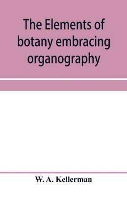 The elements of botany embracing organography, histology, vegetable physiology, systematic botany and economic botany; Arranged for School use or for Independent Study; together with a complete 1