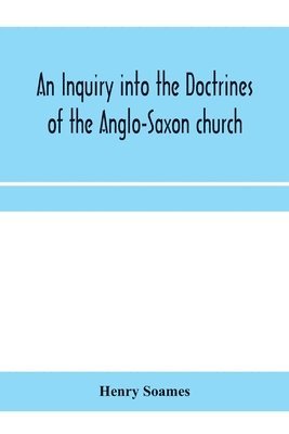 inquiry into the doctrines of the Anglo-Saxon church, in eight sermons preached before the University of Oxford, in the year MDCCCXXX., at the lecture founded by the Rev. John Bampton Canon of Sali... 1