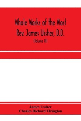 Whole works of the Most Rev. James Ussher, D.D., Lord Archbishop of Armagh, and Primate of all Ireland. now for the first time collected, with a life of the author and an account of his writings 1