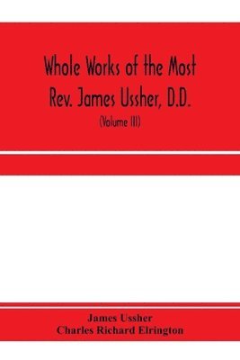 James Ussher, Charles Richard Elrington - Whole works of the Most Rev. James Ussher, D.D., Lord Archbishop of Armagh, and Primate of all Ireland. now for the first time collected, with a life of the author and an account of his writings (Volume III), Häftad