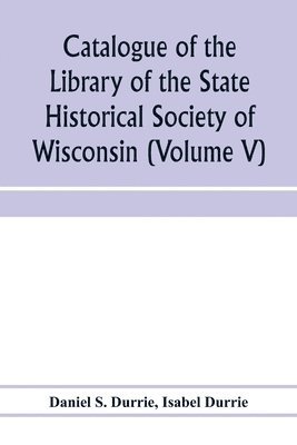 Catalogue of the Library of the State Historical Society of Wisconsin (Volume V) 1