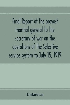 Final report of the provost marshal general to the secretary of war on the operations of the Selective service system to July 15, 1919 1
