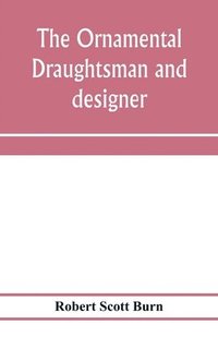 bokomslag The ornamental draughtsman and designer; being a series of practical instructions and examples of freehand drawing in outline and from the round, examples of design in the various styles of ornament