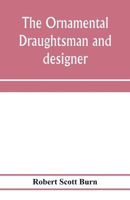 The ornamental draughtsman and designer; being a series of practical instructions and examples of freehand drawing in outline and from the round, examples of design in the various styles of ornament 1