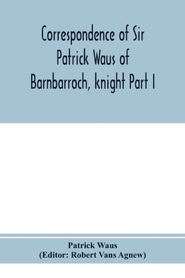 Correspondence of Sir Patrick Waus of Barnbarroch, knight; parson of Wigtown; first almoner to the queen; senator of the College of Justice; lord of council, and ambassador to Denmark Part I 1