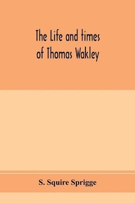 The life and times of Thomas Wakley, founder and first editor of the Lancet Member of parliament for Finsbury, and Coroner for west middlesex. 1