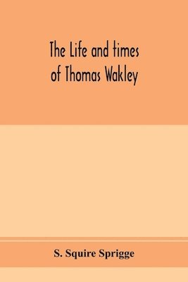 The life and times of Thomas Wakley, founder and first editor of the &quot;Lancet&quot; Member of parliament for Finsbury, and Coroner for west middlesex. 1