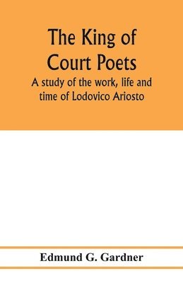 king of court poets; a study of the work, life and time of Lodovico Ariosto
