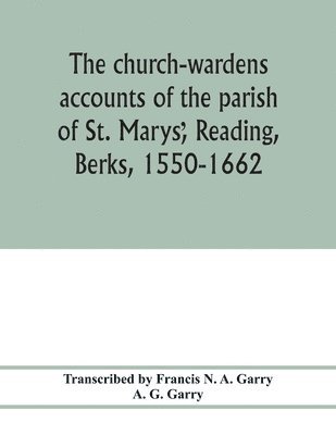 The church-wardens &#789;accounts of the parish of St. Marys&#789;, Reading, Berks, 1550-1662 1