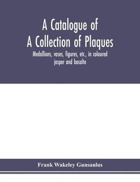 bokomslag A catalogue of a collection of plaques, medallions, vases, figures, etc., in coloured jasper and basalte, produced by Josiah Wedgwood, F.R .S., at Etruria, in the county of Stafford, England,