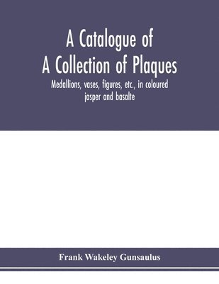 bokomslag A catalogue of a collection of plaques, medallions, vases, figures, etc., in coloured jasper and basalte, produced by Josiah Wedgwood, F.R .S., at Etruria, in the county of Stafford, England,