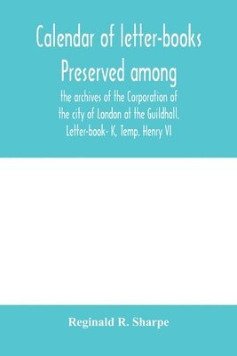 Calendar of letter-books preserved among the archives of the Corporation of the city of London at the Guildhall. Letter-book- K, Temp. Henry VI 1