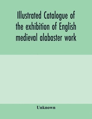 bokomslag Illustrated catalogue of the exhibition of English medieval alabaster work
