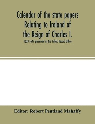 Calendar of the state papers relating to Ireland of the Reign of Charles I. 1633-1647 preserved in the Public Record Office 1