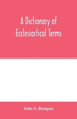 A dictionary of ecclesiastical terms; being a history and explanation of certain terms used in architecture, ecclesiology, liturgiology, music, ritual, cathedral constitution, etc. 1